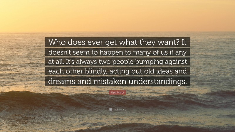 Kent Haruf Quote: “Who does ever get what they want? It doesn’t seem to happen to many of us if any at all. It’s always two people bumping against each other blindly, acting out old ideas and dreams and mistaken understandings.”