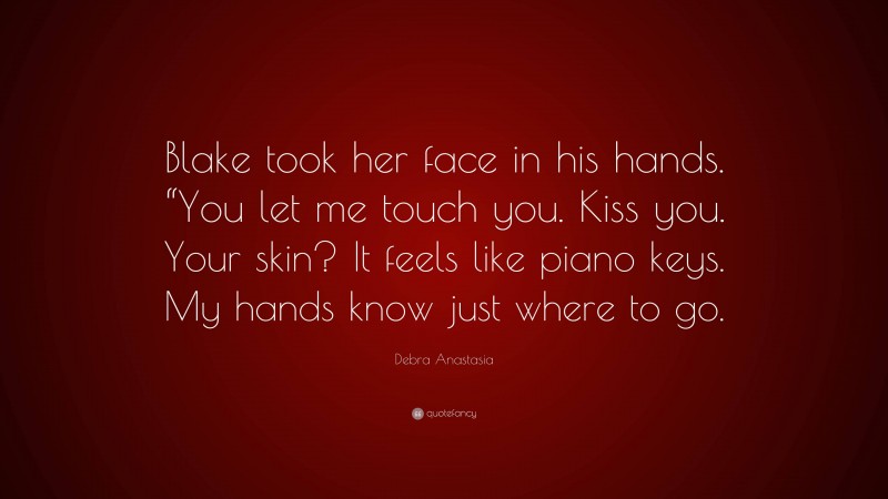 Debra Anastasia Quote: “Blake took her face in his hands. “You let me touch you. Kiss you. Your skin? It feels like piano keys. My hands know just where to go.”