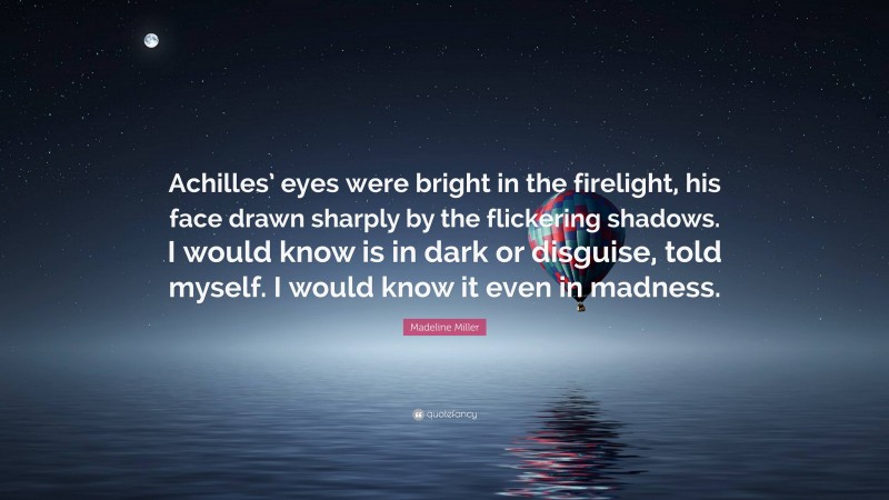 Madeline Miller Quote: “Achilles’ eyes were bright in the firelight, his face drawn sharply by the flickering shadows. I would know is in dark or disguise, told myself. I would know it even in madness.”