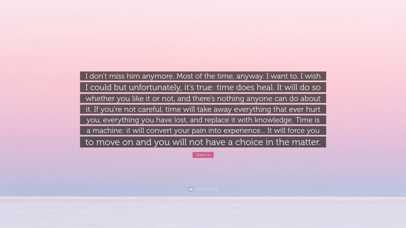 Charles Yu Quote: “I don’t miss him anymore. Most of the time, anyway. I want to. I wish I could but unfortunately, it’s true: time does heal. It will do so whether you like it or not, and there’s nothing anyone can do about it. If you’re not careful, time will take away everything that ever hurt you, everything you have lost, and replace it with knowledge. Time is a machine: it will convert your pain into experience... It will force you to move on and you will not have a choice in the matter.”