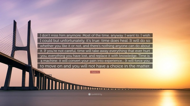 Charles Yu Quote: “I don’t miss him anymore. Most of the time, anyway. I want to. I wish I could but unfortunately, it’s true: time does heal. It will do so whether you like it or not, and there’s nothing anyone can do about it. If you’re not careful, time will take away everything that ever hurt you, everything you have lost, and replace it with knowledge. Time is a machine: it will convert your pain into experience... It will force you to move on and you will not have a choice in the matter.”