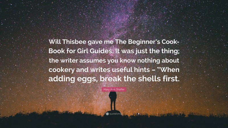 Mary Ann Shaffer Quote: “Will Thisbee gave me The Beginner’s Cook-Book for Girl Guides. It was just the thing; the writer assumes you know nothing about cookery and writes useful hints – “When adding eggs, break the shells first.”