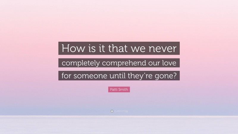 Patti Smith Quote: “How is it that we never completely comprehend our love for someone until they’re gone?”