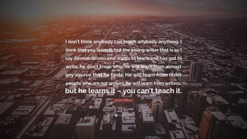 William Faulkner Quote: “I don’t think anybody can teach anybody anything. I think that you learn it, but the young writer that is as I say demon-driven and wants to learn and has got to write, he don’t know why, he will learn from almost any source that he finds. He will learn from older people who are not writers, he will learn from writers, but he learns it – you can’t teach it.”