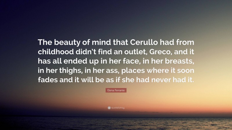 Elena Ferrante Quote: “The beauty of mind that Cerullo had from childhood didn’t find an outlet, Greco, and it has all ended up in her face, in her breasts, in her thighs, in her ass, places where it soon fades and it will be as if she had never had it.”