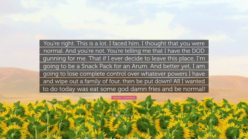 Jennifer L. Armentrout Quote: “You’re right. This is a lot. I faced him. I thought that you were normal. And you’re not. You’re telling me that I have the DOD gunning for me. That if I ever decide to leave this place, I’m going to be a Snack Pack for an Arum. And better yet, I am going to lose complete control over whatever powers I have and wipe out a family of four, then be put down! All I wanted to do today was eat some god damn fries and be normal!”