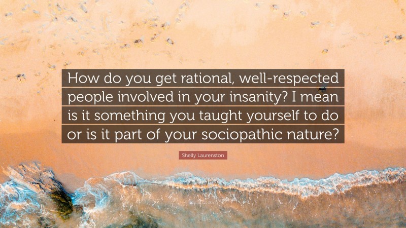 Shelly Laurenston Quote: “How do you get rational, well-respected people involved in your insanity? I mean is it something you taught yourself to do or is it part of your sociopathic nature?”