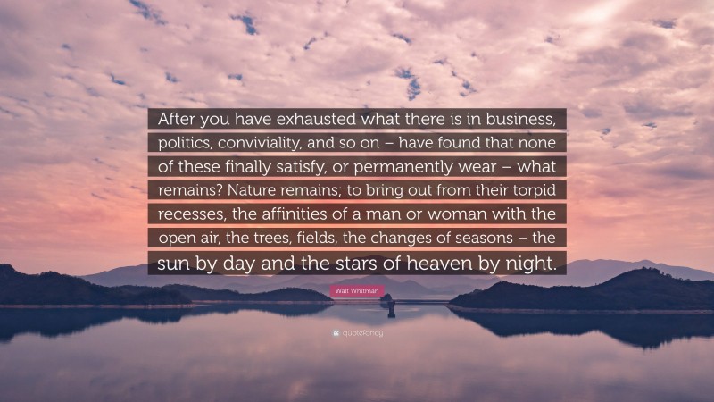 Walt Whitman Quote: “After you have exhausted what there is in business, politics, conviviality, and so on – have found that none of these finally satisfy, or permanently wear – what remains? Nature remains; to bring out from their torpid recesses, the affinities of a man or woman with the open air, the trees, fields, the changes of seasons – the sun by day and the stars of heaven by night.”