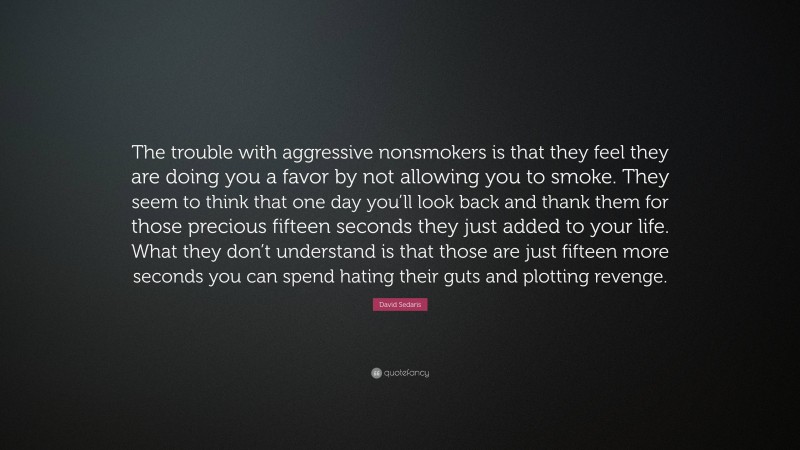 David Sedaris Quote: “The trouble with aggressive nonsmokers is that they feel they are doing you a favor by not allowing you to smoke. They seem to think that one day you’ll look back and thank them for those precious fifteen seconds they just added to your life. What they don’t understand is that those are just fifteen more seconds you can spend hating their guts and plotting revenge.”