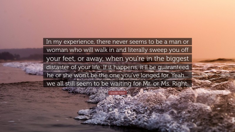 Jennifer Salaiz Quote: “In my experience, there never seems to be a man or woman who will walk in and literally sweep you off your feet, or away, when you’re in the biggest distaster of your life. If it happens, it’ll be guaranteed he or she won’t be the one you’ve longed for. Yeah... we all still seem to be waiting for Mr. or Ms. Right.”