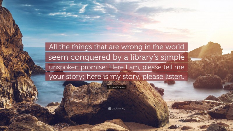 Susan Orlean Quote: “All the things that are wrong in the world seem conquered by a library’s simple unspoken promise: Here I am, please tell me your story; here is my story, please listen.”