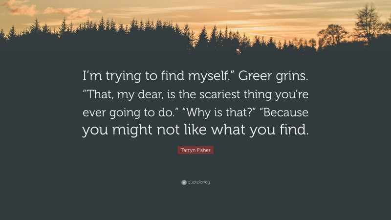 Tarryn Fisher Quote: “I’m trying to find myself.” Greer grins. “That, my dear, is the scariest thing you’re ever going to do.” “Why is that?” “Because you might not like what you find.”