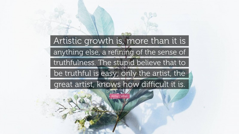 Willa Cather Quote: “Artistic growth is, more than it is anything else, a refining of the sense of truthfulness. The stupid believe that to be truthful is easy; only the artist, the great artist, knows how difficult it is.”