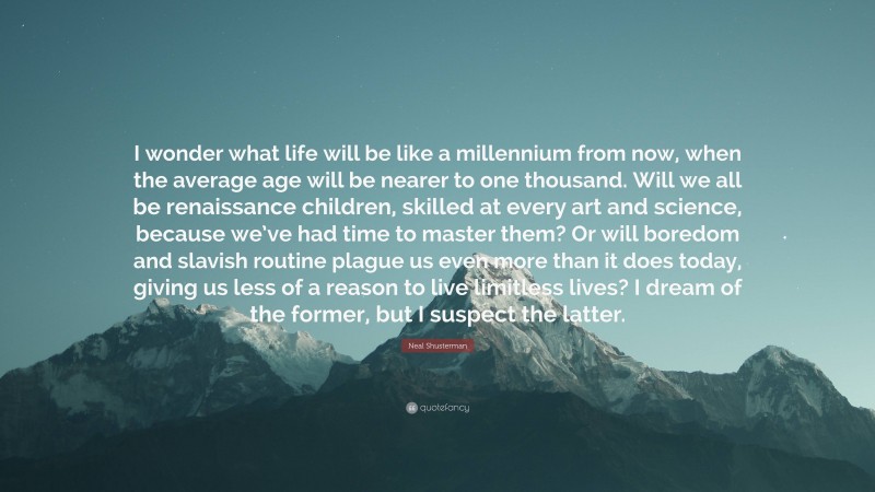 Neal Shusterman Quote: “I wonder what life will be like a millennium from now, when the average age will be nearer to one thousand. Will we all be renaissance children, skilled at every art and science, because we’ve had time to master them? Or will boredom and slavish routine plague us even more than it does today, giving us less of a reason to live limitless lives? I dream of the former, but I suspect the latter.”