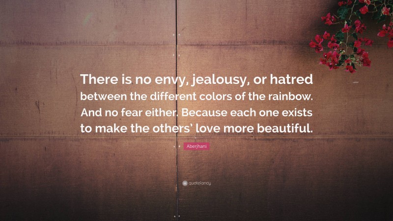 Aberjhani Quote: “There is no envy, jealousy, or hatred between the different colors of the rainbow. And no fear either. Because each one exists to make the others’ love more beautiful.”