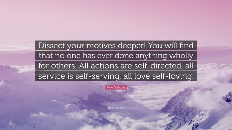 Irvin D. Yalom Quote: “Dissect your motives deeper! You will find that no one has ever done anything wholly for others. All actions are self-directed, all service is self-serving, all love self-loving.”