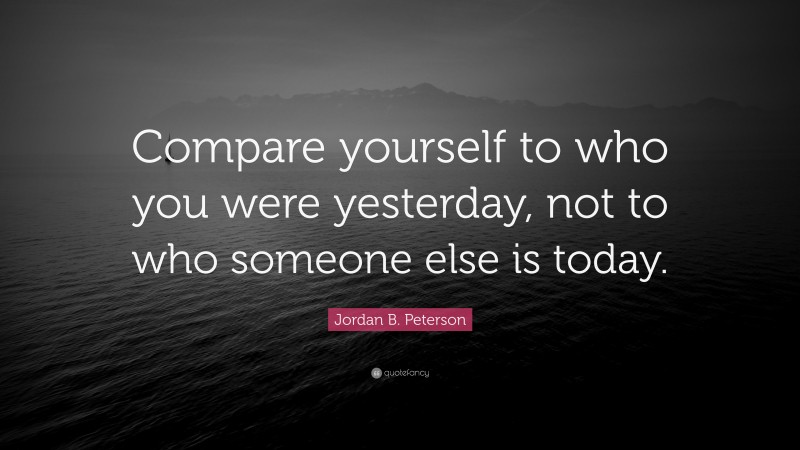 Jordan B. Peterson Quote: “Compare yourself to who you were yesterday, not to who someone else is today.”