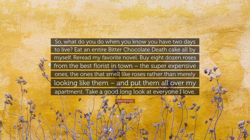 Robin McKinley Quote: “So, what do you do when you know you have two days to live? Eat an entire Bitter Chocolate Death cake all by myself. Reread my favorite novel. Buy eight dozen roses from the best florist in town – the super expensive ones, the ones that smell like roses rather than merely looking like them – and put them all over my apartment. Take a good long look at everyone I love.”