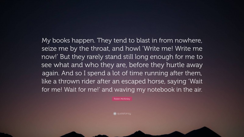 Robin McKinley Quote: “My books happen. They tend to blast in from nowhere, seize me by the throat, and howl ‘Write me! Write me now!’ But they rarely stand still long enough for me to see what and who they are, before they hurtle away again. And so I spend a lot of time running after them, like a thrown rider after an escaped horse, saying ‘Wait for me! Wait for me!’ and waving my notebook in the air.”