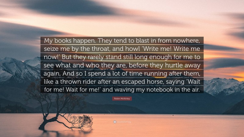 Robin McKinley Quote: “My books happen. They tend to blast in from nowhere, seize me by the throat, and howl ‘Write me! Write me now!’ But they rarely stand still long enough for me to see what and who they are, before they hurtle away again. And so I spend a lot of time running after them, like a thrown rider after an escaped horse, saying ‘Wait for me! Wait for me!’ and waving my notebook in the air.”