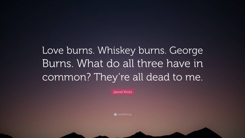 Jarod Kintz Quote: “Love burns. Whiskey burns. George Burns. What do all three have in common? They’re all dead to me.”