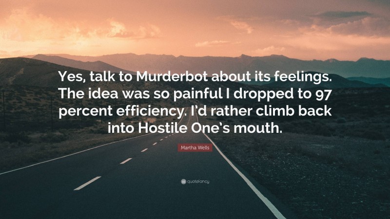 Martha Wells Quote: “Yes, talk to Murderbot about its feelings. The idea was so painful I dropped to 97 percent efficiency. I’d rather climb back into Hostile One’s mouth.”