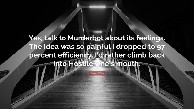 Martha Wells Quote: “Yes, talk to Murderbot about its feelings. The idea was so painful I dropped to 97 percent efficiency. I’d rather climb back into Hostile One’s mouth.”