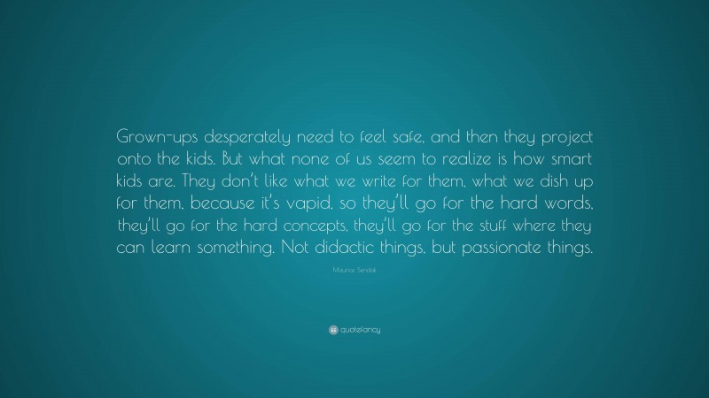 Maurice Sendak Quote: “Grown-ups desperately need to feel safe, and then they project onto the kids. But what none of us seem to realize is how smart kids are. They don’t like what we write for them, what we dish up for them, because it’s vapid, so they’ll go for the hard words, they’ll go for the hard concepts, they’ll go for the stuff where they can learn something. Not didactic things, but passionate things.”