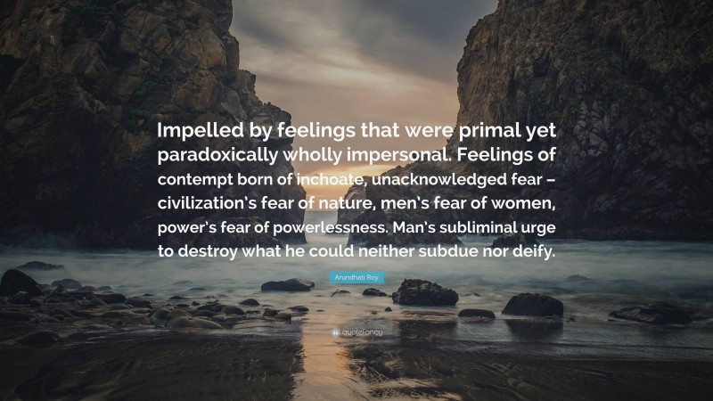 Arundhati Roy Quote: “Impelled by feelings that were primal yet paradoxically wholly impersonal. Feelings of contempt born of inchoate, unacknowledged fear – civilization’s fear of nature, men’s fear of women, power’s fear of powerlessness. Man’s subliminal urge to destroy what he could neither subdue nor deify.”