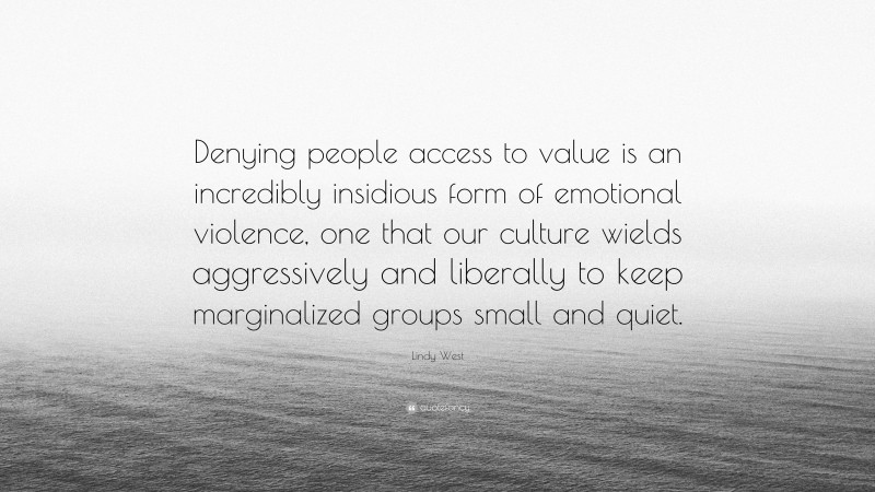 Lindy West Quote: “Denying people access to value is an incredibly insidious form of emotional violence, one that our culture wields aggressively and liberally to keep marginalized groups small and quiet.”