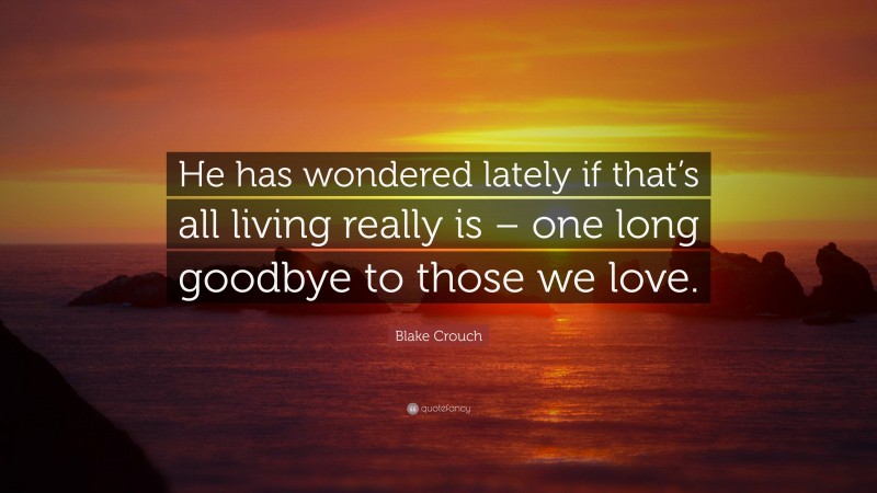 Blake Crouch Quote: “He has wondered lately if that’s all living really is – one long goodbye to those we love.”