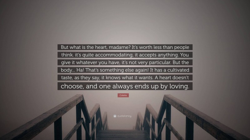 Colette Quote: “But what is the heart, madame? It’s worth less than people think. it’s quite accommodating, it accepts anything. You give it whatever you have, it’s not very particular. But the body... Ha! That’s something else again! It has a cultivated taste, as they say, it knows what it wants. A heart doesn’t choose, and one always ends up by loving.”