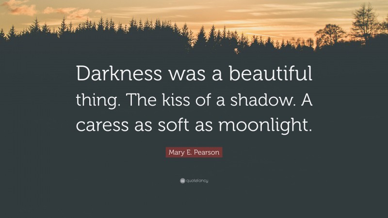 Mary E. Pearson Quote: “Darkness was a beautiful thing. The kiss of a shadow. A caress as soft as moonlight.”