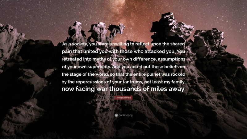 Mohsin Hamid Quote: “As a society, you were unwilling to reflect upon the shared pain that united you with those who attacked you. You retreated into myths of your own difference, assumptions of your own superiority. And you acted out these beliefs on the stage of the world, so that the entire planet was rocked by the repercussions of your tantrums, not least my family, now facing war thousands of miles away.”