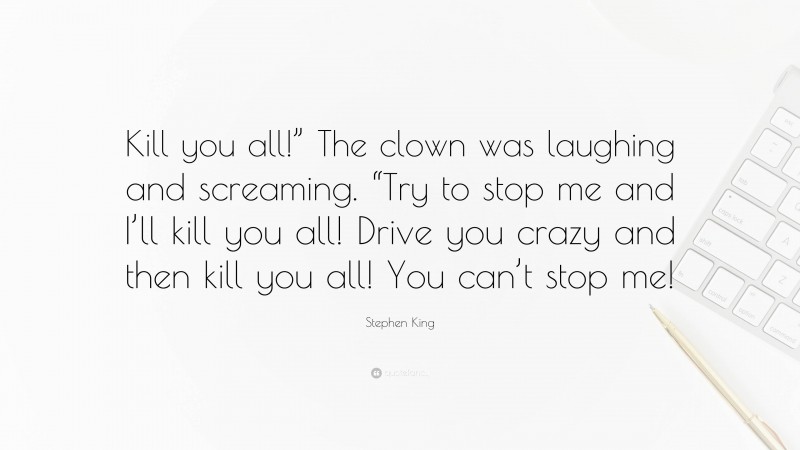 Stephen King Quote: “Kill you all!” The clown was laughing and screaming. “Try to stop me and I’ll kill you all! Drive you crazy and then kill you all! You can’t stop me!”