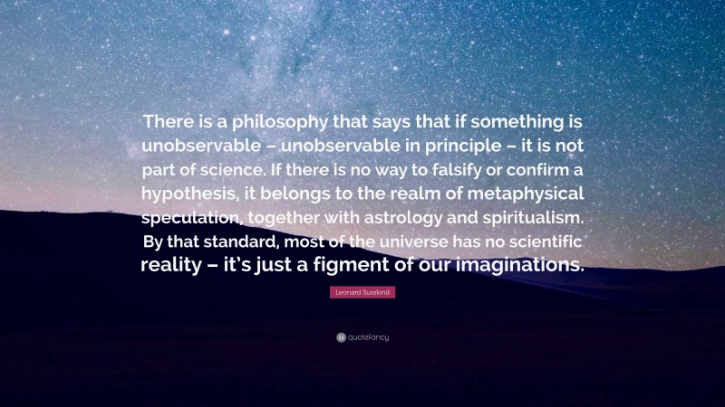 Leonard Susskind Quote: “There is a philosophy that says that if something is unobservable – unobservable in principle – it is not part of science. If there is no way to falsify or confirm a hypothesis, it belongs to the realm of metaphysical speculation, together with astrology and spiritualism. By that standard, most of the universe has no scientific reality – it’s just a figment of our imaginations.”