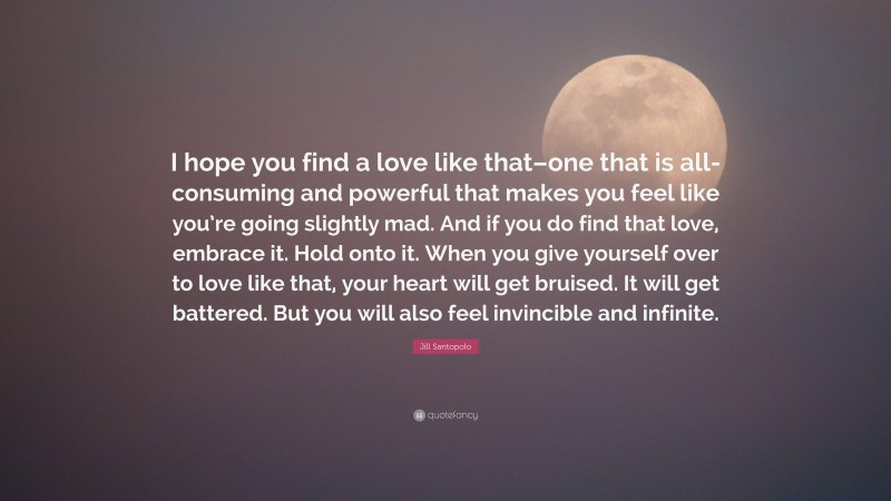 Jill Santopolo Quote: “I hope you find a love like that–one that is all-consuming and powerful that makes you feel like you’re going slightly mad. And if you do find that love, embrace it. Hold onto it. When you give yourself over to love like that, your heart will get bruised. It will get battered. But you will also feel invincible and infinite.”