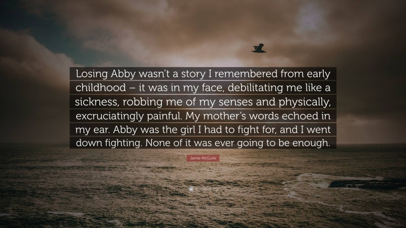 Jamie McGuire Quote: “Losing Abby wasn’t a story I remembered from early childhood – it was in my face, debilitating me like a sickness, robbing me of my senses and physically, excruciatingly painful. My mother’s words echoed in my ear. Abby was the girl I had to fight for, and I went down fighting. None of it was ever going to be enough.”