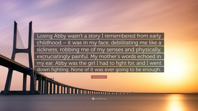 Jamie McGuire Quote: “Losing Abby wasn’t a story I remembered from early childhood – it was in my face, debilitating me like a sickness, robbing me of my senses and physically, excruciatingly painful. My mother’s words echoed in my ear. Abby was the girl I had to fight for, and I went down fighting. None of it was ever going to be enough.”