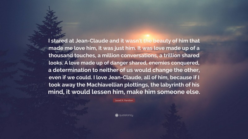 Laurell K. Hamilton Quote: “I stared at Jean-Claude and it wasn’t the beauty of him that made me love him, it was just him. It was love made up of a thousand touches, a million conversations, a trillion shared looks. A love made up of danger shared, enemies conquered, a determination to neither of us would change the other, even if we could. I love Jean-Claude, all of him, because if I took away the Machiavellian plottings, the labyrinth of his mind, it would lessen him, make him someone else.”