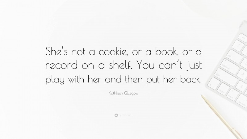 Kathleen Glasgow Quote: “She’s not a cookie, or a book, or a record on a shelf. You can’t just play with her and then put her back.”