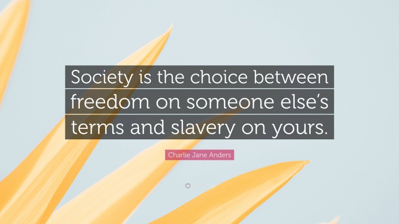 Charlie Jane Anders Quote: “Society is the choice between freedom on someone else’s terms and slavery on yours.”