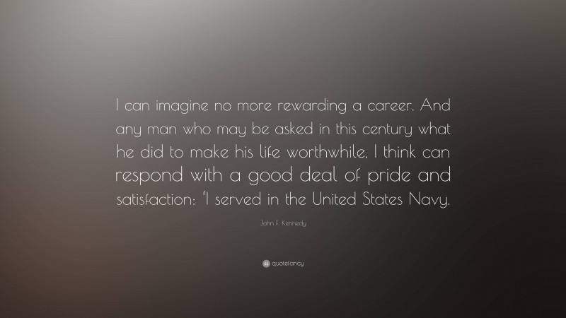 John F. Kennedy Quote: “I can imagine no more rewarding a career. And any man who may be asked in this century what he did to make his life worthwhile, I think can respond with a good deal of pride and satisfaction: ‘I served in the United States Navy.”