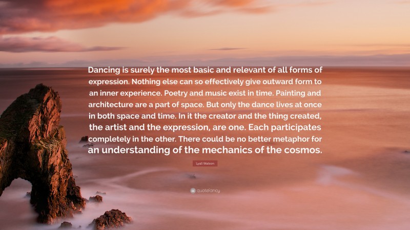 Lyall Watson Quote: “Dancing is surely the most basic and relevant of all forms of expression. Nothing else can so effectively give outward form to an inner experience. Poetry and music exist in time. Painting and architecture are a part of space. But only the dance lives at once in both space and time. In it the creator and the thing created, the artist and the expression, are one. Each participates completely in the other. There could be no better metaphor for an understanding of the mechanics of the cosmos.”