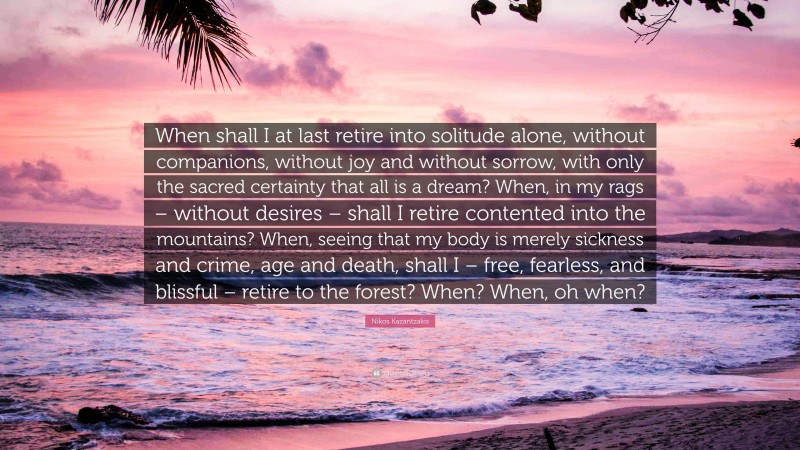 Nikos Kazantzakis Quote: “When shall I at last retire into solitude alone, without companions, without joy and without sorrow, with only the sacred certainty that all is a dream? When, in my rags – without desires – shall I retire contented into the mountains? When, seeing that my body is merely sickness and crime, age and death, shall I – free, fearless, and blissful – retire to the forest? When? When, oh when?”