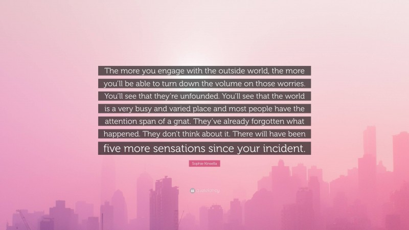 Sophie Kinsella Quote: “The more you engage with the outside world, the more you’ll be able to turn down the volume on those worries. You’ll see that they’re unfounded. You’ll see that the world is a very busy and varied place and most people have the attention span of a gnat. They’ve already forgotten what happened. They don’t think about it. There will have been five more sensations since your incident.”