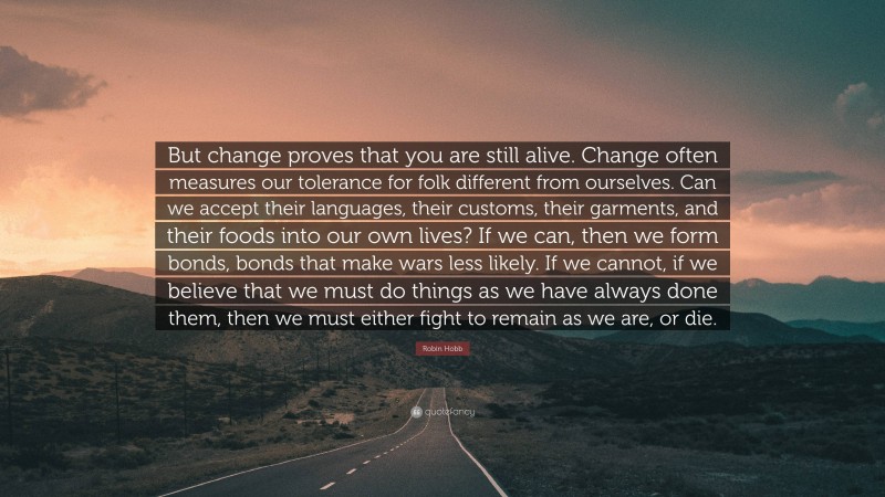 Robin Hobb Quote: “But change proves that you are still alive. Change often measures our tolerance for folk different from ourselves. Can we accept their languages, their customs, their garments, and their foods into our own lives? If we can, then we form bonds, bonds that make wars less likely. If we cannot, if we believe that we must do things as we have always done them, then we must either fight to remain as we are, or die.”
