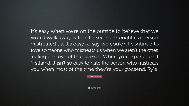 Colleen Hoover Quote: “It’s easy when we’re on the outside to believe that we would walk away without a second thought if a person mistreated us. It’s easy to say we couldn’t continue to love someone who mistreats us when we aren’t the ones feeling the love of that person. When you experience it firsthand, it isn’t so easy to hate the person who mistreats you when most of the time they’re your godsend. Ryle.”