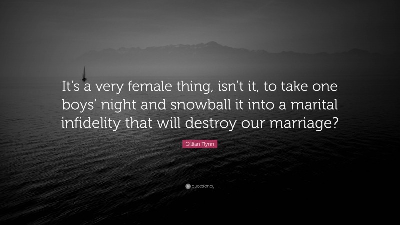 Gillian Flynn Quote: “It’s a very female thing, isn’t it, to take one boys’ night and snowball it into a marital infidelity that will destroy our marriage?”