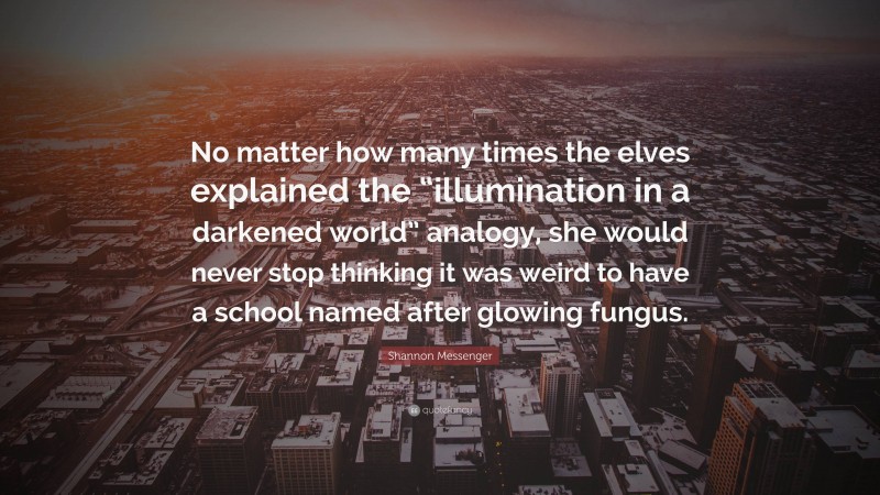 Shannon Messenger Quote: “No matter how many times the elves explained the “illumination in a darkened world” analogy, she would never stop thinking it was weird to have a school named after glowing fungus.”